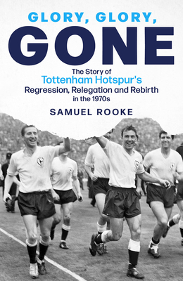 Glory Glory Gone: The Story of Tottenham Hotspur's Regression, Relegation and Rebirth in the 1970s - Samuel Rooke