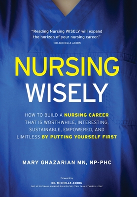 Nursing Wisely: How to Build a Nursing Career that is Worthwhile, Interesting, Sustainable, Empowered, and Limitless by Putting Yourse - Mary Ghazarian