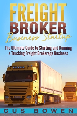 Freight Broker Business Startup: The Ultimate Guide to Starting and Running a Trucking Freight Brokerage Business - Gus Bowen