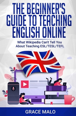 The Beginner's Guide to Teaching English Online: What Wikipedia Can't Tell You About Teaching ESL/TESL/TEFL - Grace Malo