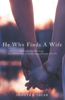 He Who Finds a Wife: Considering Marriage in a World Full of Compelling Reasons Not To - Shweta R. Sagar