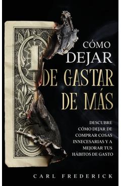 Cómo Dejar de Gastar de Más: Descubre Cómo Dejar de Comprar Cosas Innecesarias y a Mejorar tus Hábitos de Gasto - Carl Frederick