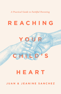 Reaching Your Child's Heart: A Practical Guide to Faithful Parenting - Juan Sanchez