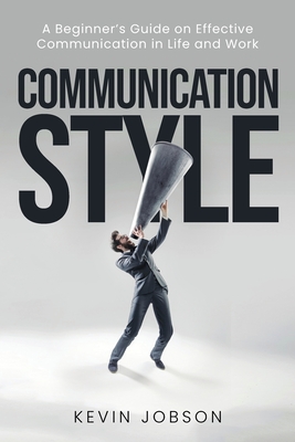 Communication Style: A Beginner's Guide on Effective Communication in Life and Work - Kevin Jobson