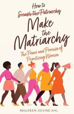 How to Make the Matriarchy: The Power and Promise of Prioritizing Women - Maureen Devine-ahl