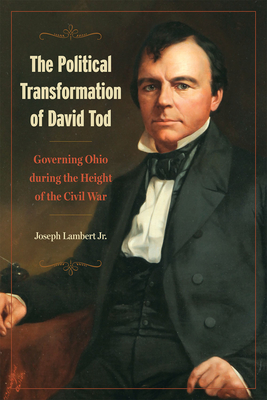 The Political Transformation of David Tod: Governing Ohio During the Height of the Civil War - Joseph Lambert Jr