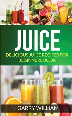 Juice: Delicious Juice Recipes For Beginners Book - Garry William
