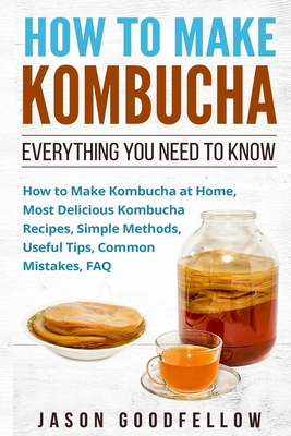 How to Make Kombucha: Everything You Need to Know - How to Make Kombucha at Home, Most Delicious Kombucha Recipes, Simple Methods, Useful Ti - Jason Goodfellow