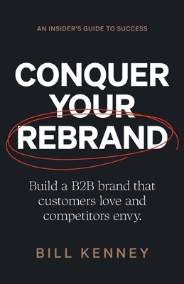Conquer Your Rebrand: Build a B2B Brand That Customers Love and Competitors Envy - Bill Kenney
