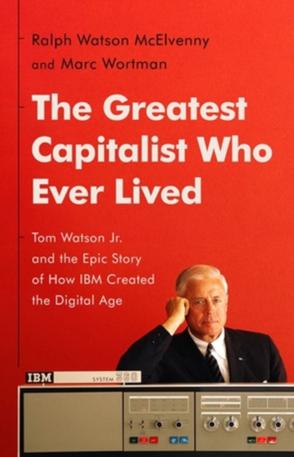 The Greatest Capitalist Who Ever Lived: Tom Watson Jr. and the Epic Story of How IBM Created the Digital Age - Ralph Watson Mcelvenny
