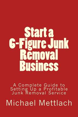 Start a 6-Figure Junk Removal Business: A Complete Guide to Setting Up a Profitable Junk Removal Service - Michael Mettlach