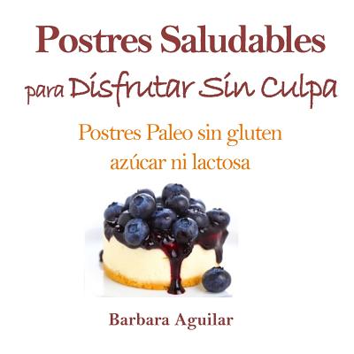 Postres Saludables para Disfrutar sin Culpa: Postres Paleo sin Gluten, Azucar ni Lactosa - Barbara J. Aguilar