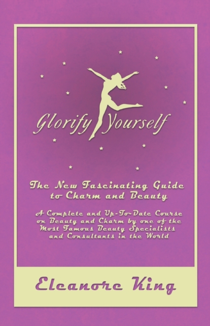 Glorify Yourself - The New Fascinating Guide to Charm and Beauty - A Complete and Up-To-Date Course on Beauty and Charm by one of the Most Famous Beau - Eleanore King