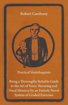 Practical Ventriloquism - Being a Thoroughly Reliable Guide to the Art of Voice Throwing and Vocal Mimicry by an Entirely Novel System of Graded Exerc - Robert Ganthony