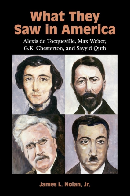 What They Saw in America: Alexis de Tocqueville, Max Weber, G. K. Chesterton, and Sayyid Qutb - James L. Nolan Jr