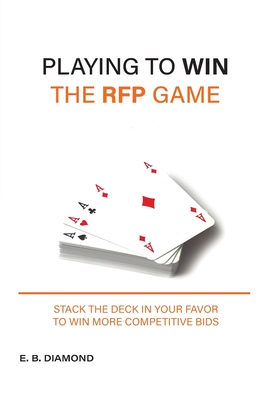 Playing to Win the RFP Game: Stack The Deck In Your Favor To Win More Competitive Bids - E. B. Diamond