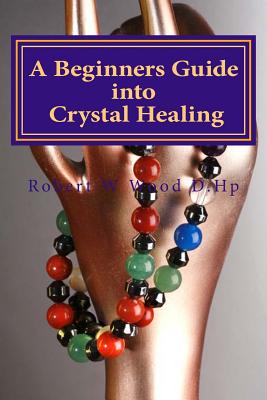 A Beginners Guide into Crystal Healing: Exploring the Mystical World of Gemstones & Crystals - Robert W. Wood D. Hp