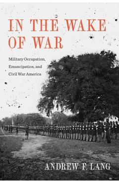 Coperta cărții 'In the Wake of War: Military Occupation, Emancipation, and Civil War America - Andrew F. Lang'