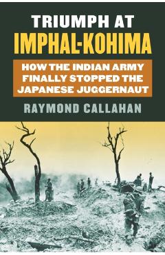 Coperta cărții 'Triumph at Imphal-Kohima: How the Indian Army Finally Stopped the Japanese Juggernaut - Raymond A. Callahan'