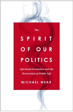 The Spirit of Our Politics: Spiritual Formation and the Renovation of Public Life - Michael R. Wear