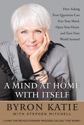 A Mind at Home with Itself: How Asking Four Questions Can Free Your Mind, Open Your Heart, and Turn Your World Around - Byron Katie
