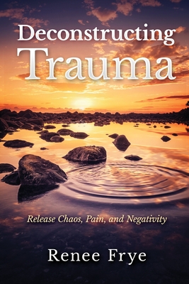 Deconstructing Trauma: Release Chaos, Pain, and Negativity - Renee Frye