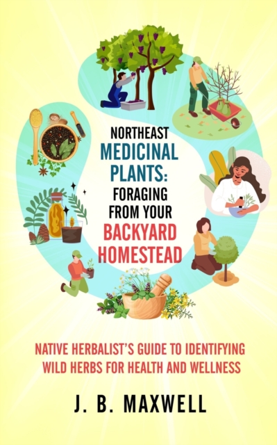 Northeast Medicinal Plants: Foraging From Your Backyard Homestead: Native Herbalist's Guide to Identifying Wild Herbs for Health and Wellness - J. B. Maxwell