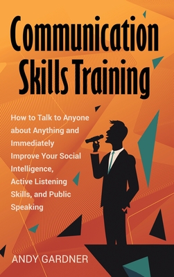 Communication Skills Training: How to Talk to Anyone about Anything and Immediately Improve Your Social Intelligence, Active Listening Skills, and Pu - Andy Gardner