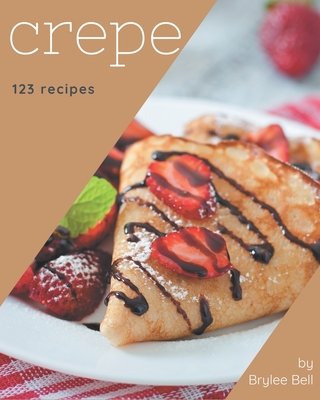 123 Crepe Recipes: Happiness is When You Have a Crepe Cookbook! - Brylee Bell