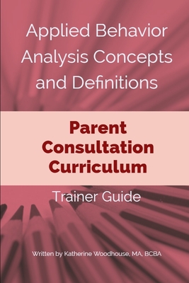 Applied Behavior Analysis Concepts and Definitions: Parent Consultation Curriculum: Trainer Guide - Katherine Woodhouse Bcba