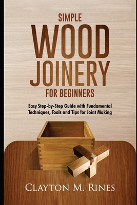 Simple Wood Joinery for Beginners: Easy Step-by-Step Guide with Fundamental Techniques, Tools and Tips for Joint Making - Clayton M. Rines