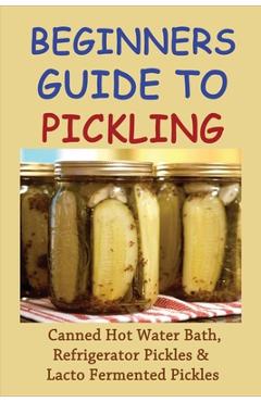 Coperta cărții 'Beginners Guide To Pickling: Canned Hot Water Bath, Refrigerator Pickles & Lacto Fermented Pickles: How To Water Bath'