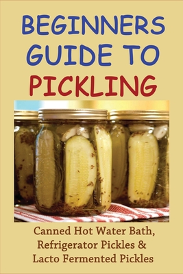 Coperta cărții 'Beginners Guide To Pickling: Canned Hot Water Bath, Refrigerator Pickles & Lacto Fermented Pickles: How To Water Bath'
