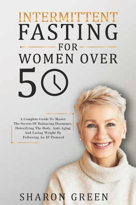 Intermittent Fasting For Woman Over 50: A Complete Guide To Master The Secrets Of Balancing Hormones, Detoxifying The Body, Anti-Aging And Losing Weig - Sharon Green