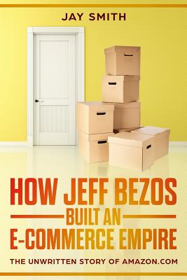 How Jeff Bezos Built an E-Commerce Empire: The Unwritten Story of Amazon.com - Jay Smith