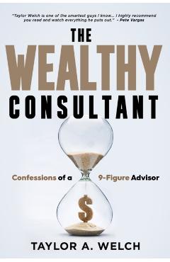 The Wealthy Consultant: Confessions of a 9-Figure Advisor - Taylor A. Welch