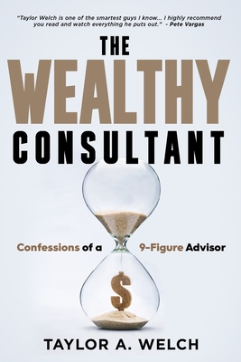 The Wealthy Consultant: Confessions of a 9-Figure Advisor - Taylor A. Welch