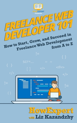 Freelance Web Developer 101: How to Start, Grow, and Succeed in Freelance Web Development from A to Z - Liz Kazandzhy
