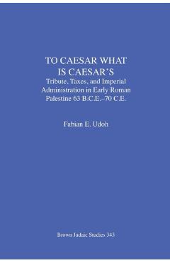 Poza produsului To Caesar What Is Caesar's: Tribute, Taxes, and Imperial Administration in Early Roman Palestine (63 B.C.E.-70 C.E.) - Fabian E. Udoh
