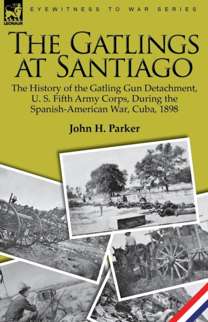 The Gatlings at Santiago: the History of the Gatling Gun Detachment, U. S. Fifth Army Corps, During the Spanish-American War, Cuba, 1898 - John H. Parker