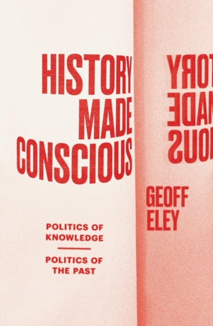 History Made Conscious: Politics of Knowledge, Politics of the Past - Geoff Eley