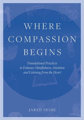 Where Compassion Begins: Foundational Practices to Enhance Mindfulness, Attention and Listening from the Heart - Jared Seide