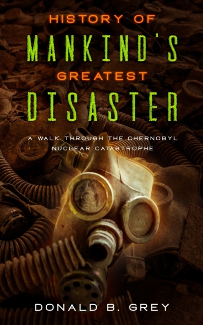 History Of Mankind's Greatest Disaster: A Walk Through The Chernobyl Nuclear Catastrophe - Donald B. Grey