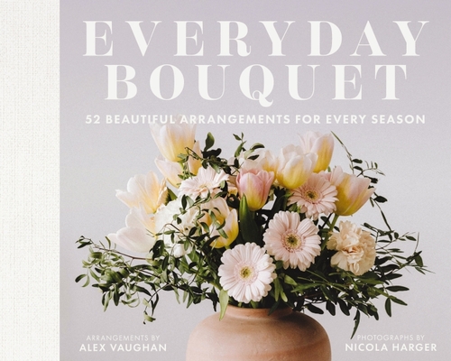 Everyday Bouquet: 52 Beautiful Arrangements for Every Season - Alex Vaughan