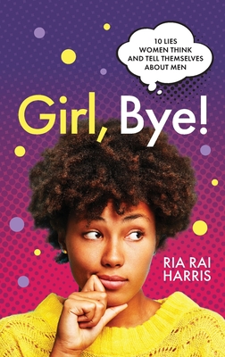 Girl, Bye!: 10 Lies Women Think and Tell Themselves About Men - Ria Rai Harris