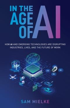 Coperta cărții 'In the Age of AI: How AI and Emerging Technologies Are Disrupting Industries, Lives, and the Future of Work - Sam Mielke'