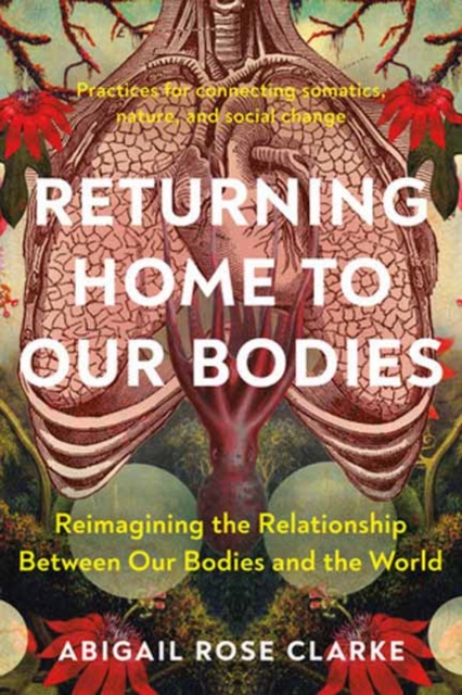 Returning Home to Our Bodies: Reimagining the Relationship Between Our Bodies and the World--Practices for Con Necting Somatics, Nature, and Social - Abigail Rose Clarke