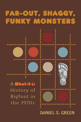 Far-Out, Shaggy, Funky Monsters: A What-It-Is History of Bigfoot in the 1970s - Daniel S. Green