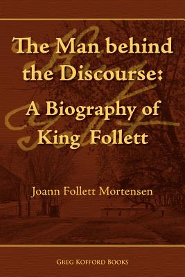 The Man Behind the Discourse: A Biography of King Follett - Joann Follett Mortensen
