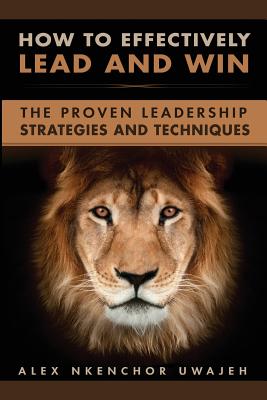 How to Effectively Lead and Win: The Proven Leadership Strategies and Techniques - Alex Nkenchor Uwajeh